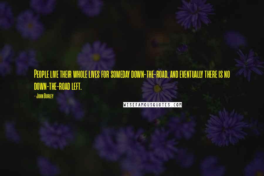 John Burley Quotes: People live their whole lives for someday down-the-road, and eventually there is no down-the-road left.