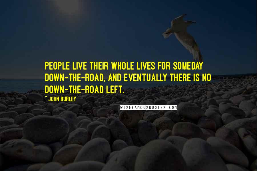 John Burley Quotes: People live their whole lives for someday down-the-road, and eventually there is no down-the-road left.