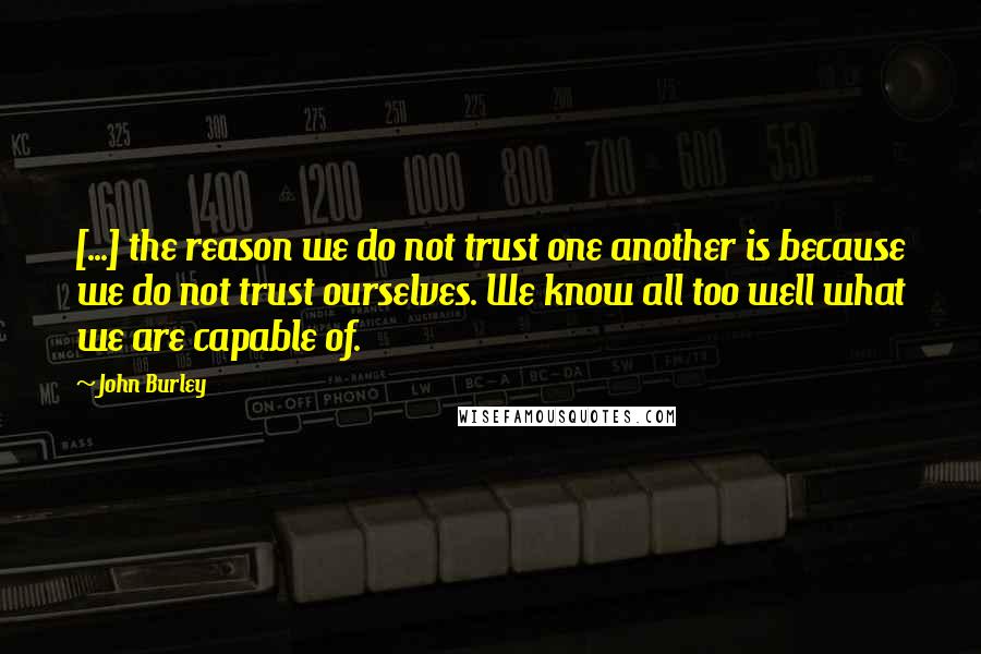 John Burley Quotes: [...] the reason we do not trust one another is because we do not trust ourselves. We know all too well what we are capable of.