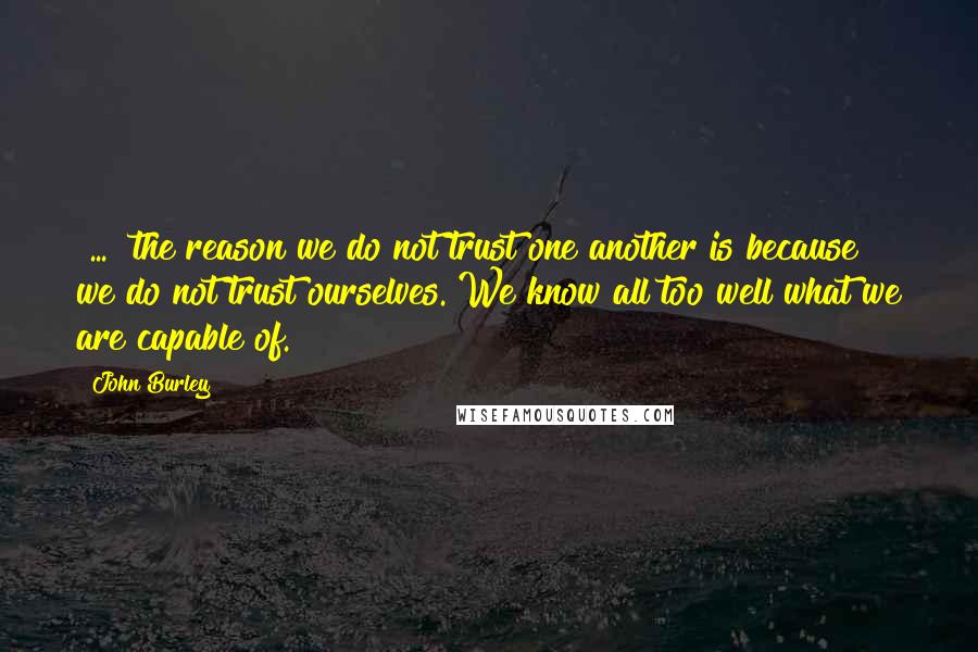 John Burley Quotes: [...] the reason we do not trust one another is because we do not trust ourselves. We know all too well what we are capable of.