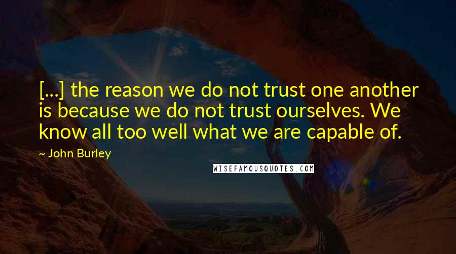 John Burley Quotes: [...] the reason we do not trust one another is because we do not trust ourselves. We know all too well what we are capable of.