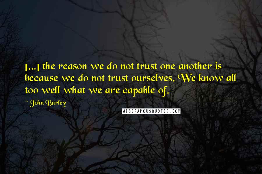 John Burley Quotes: [...] the reason we do not trust one another is because we do not trust ourselves. We know all too well what we are capable of.