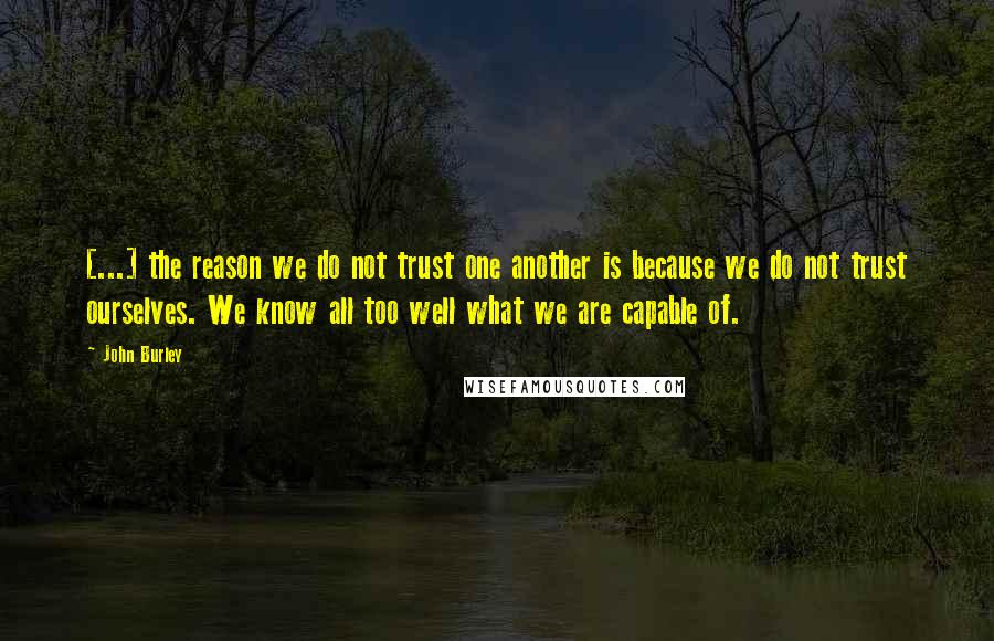 John Burley Quotes: [...] the reason we do not trust one another is because we do not trust ourselves. We know all too well what we are capable of.