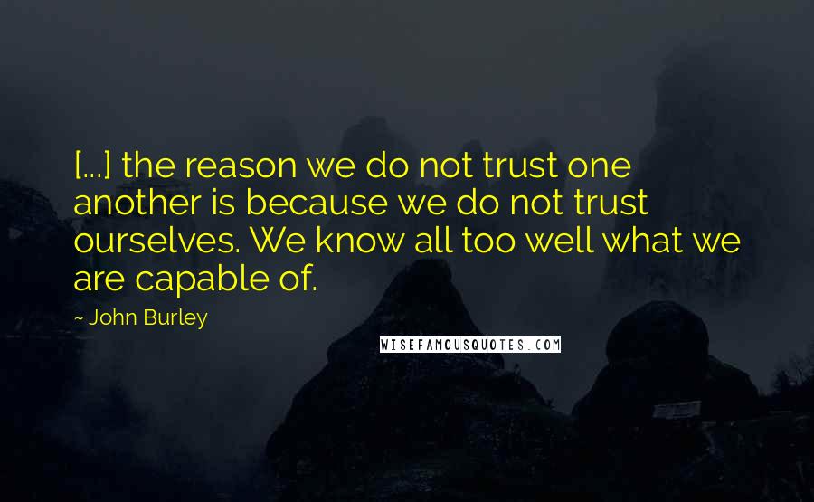 John Burley Quotes: [...] the reason we do not trust one another is because we do not trust ourselves. We know all too well what we are capable of.