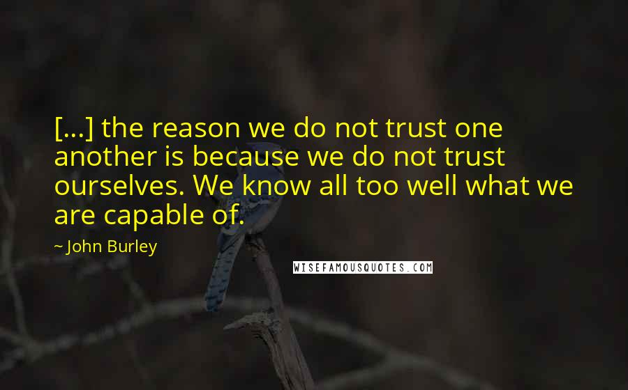 John Burley Quotes: [...] the reason we do not trust one another is because we do not trust ourselves. We know all too well what we are capable of.