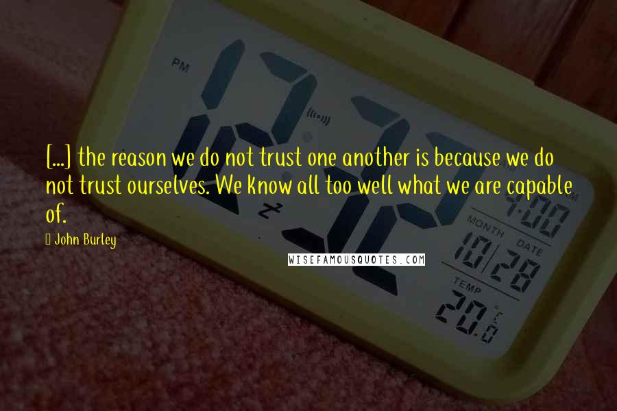 John Burley Quotes: [...] the reason we do not trust one another is because we do not trust ourselves. We know all too well what we are capable of.