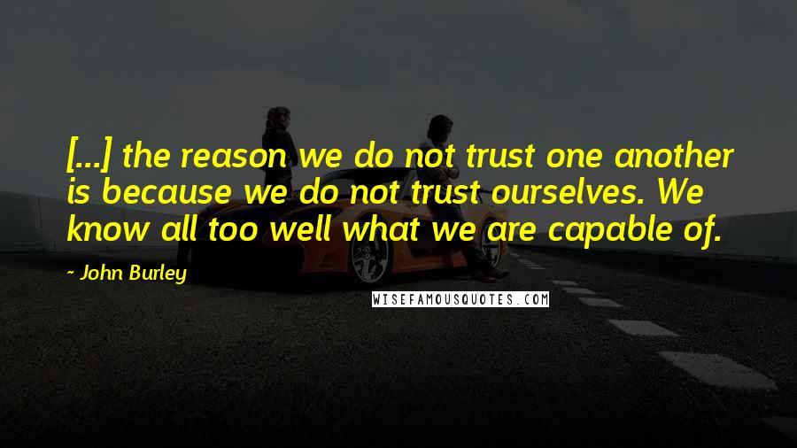 John Burley Quotes: [...] the reason we do not trust one another is because we do not trust ourselves. We know all too well what we are capable of.