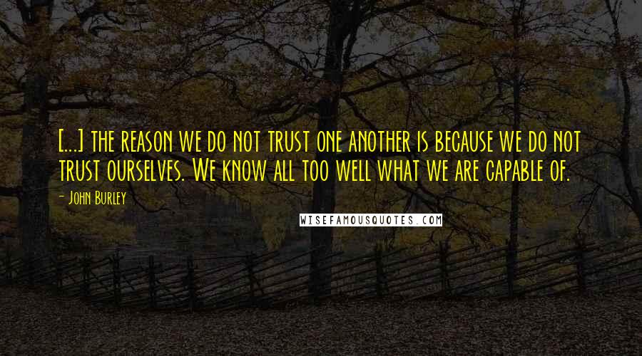 John Burley Quotes: [...] the reason we do not trust one another is because we do not trust ourselves. We know all too well what we are capable of.