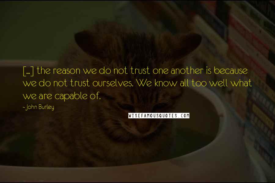 John Burley Quotes: [...] the reason we do not trust one another is because we do not trust ourselves. We know all too well what we are capable of.