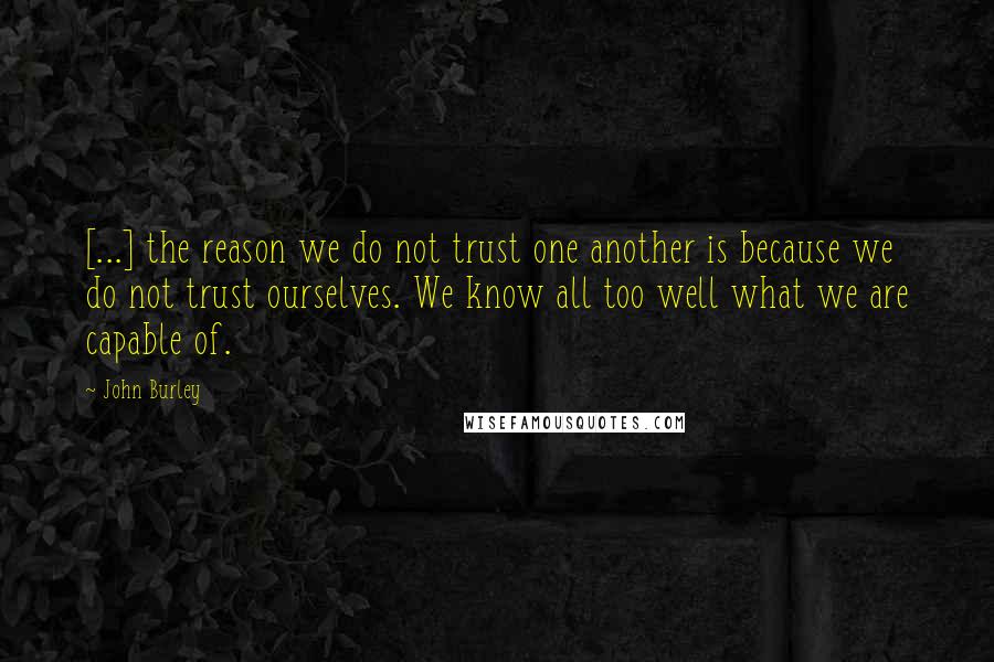 John Burley Quotes: [...] the reason we do not trust one another is because we do not trust ourselves. We know all too well what we are capable of.