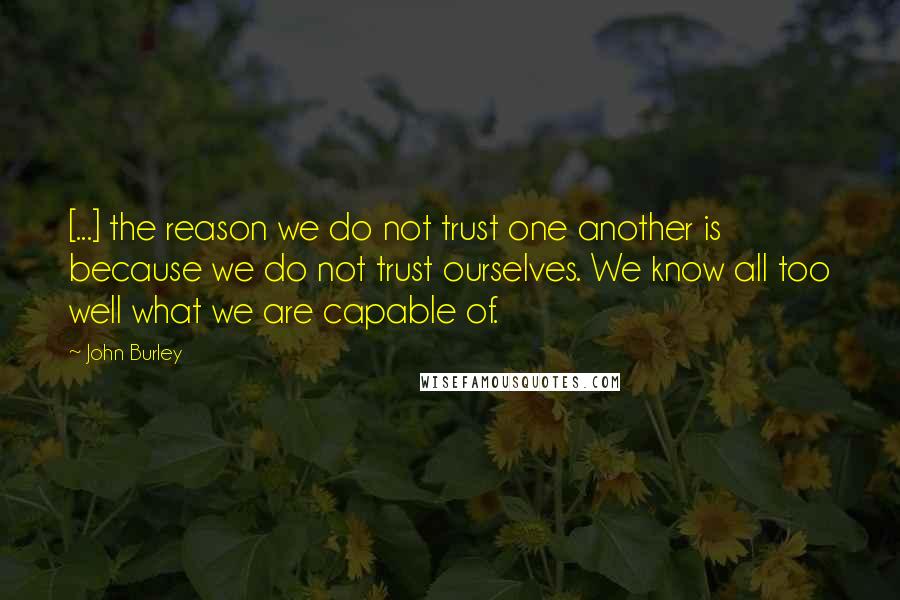 John Burley Quotes: [...] the reason we do not trust one another is because we do not trust ourselves. We know all too well what we are capable of.