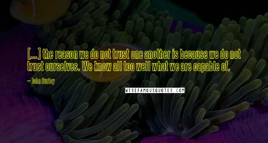 John Burley Quotes: [...] the reason we do not trust one another is because we do not trust ourselves. We know all too well what we are capable of.