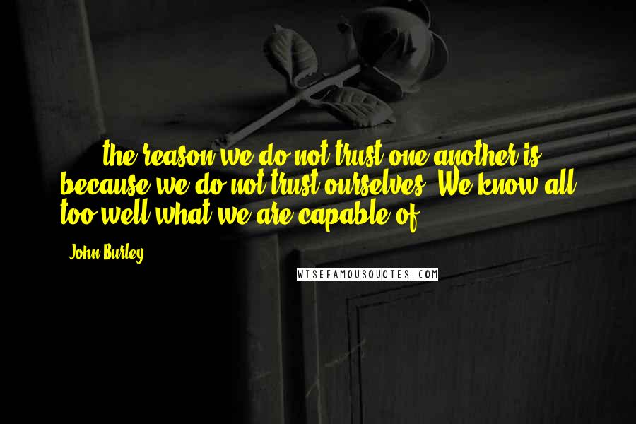 John Burley Quotes: [...] the reason we do not trust one another is because we do not trust ourselves. We know all too well what we are capable of.