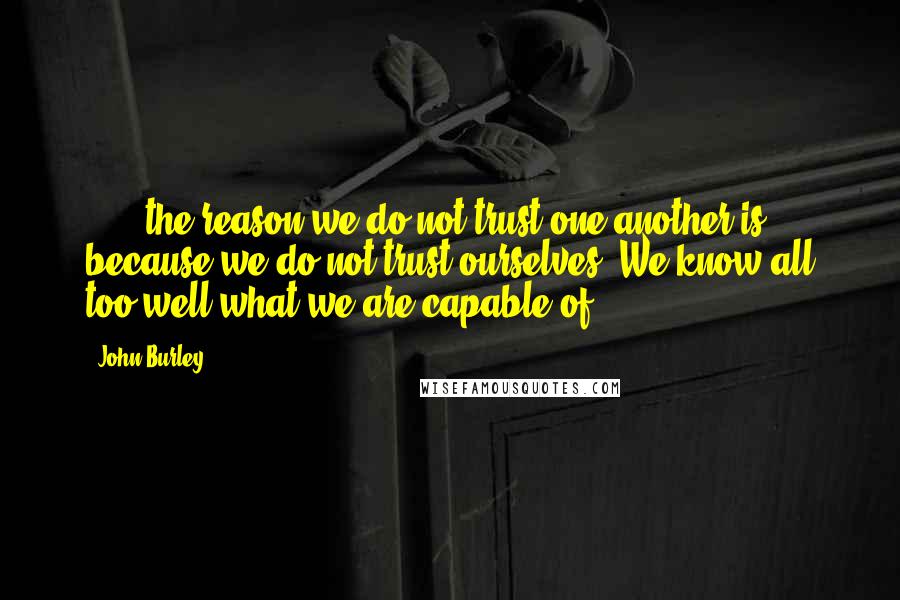 John Burley Quotes: [...] the reason we do not trust one another is because we do not trust ourselves. We know all too well what we are capable of.