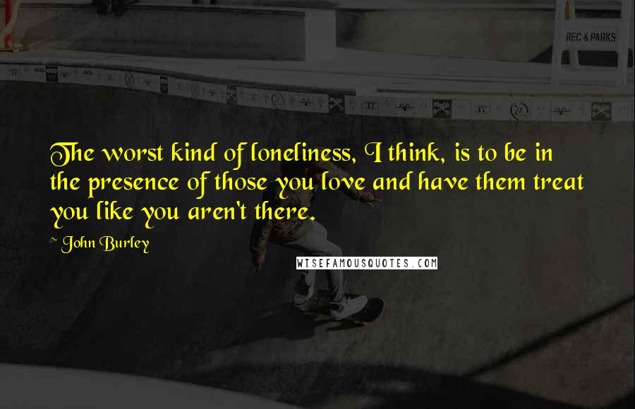 John Burley Quotes: The worst kind of loneliness, I think, is to be in the presence of those you love and have them treat you like you aren't there.
