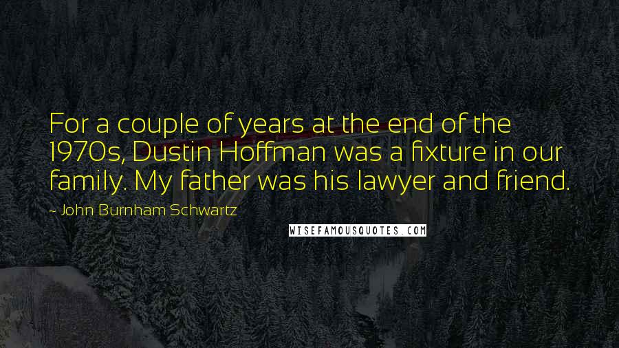 John Burnham Schwartz Quotes: For a couple of years at the end of the 1970s, Dustin Hoffman was a fixture in our family. My father was his lawyer and friend.