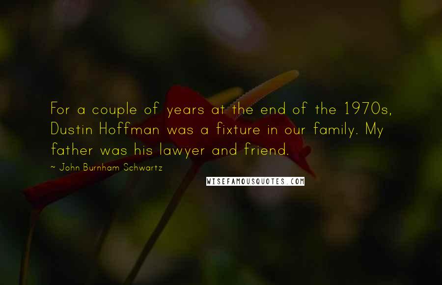 John Burnham Schwartz Quotes: For a couple of years at the end of the 1970s, Dustin Hoffman was a fixture in our family. My father was his lawyer and friend.