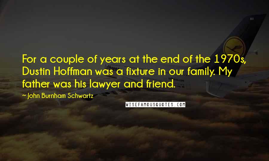 John Burnham Schwartz Quotes: For a couple of years at the end of the 1970s, Dustin Hoffman was a fixture in our family. My father was his lawyer and friend.