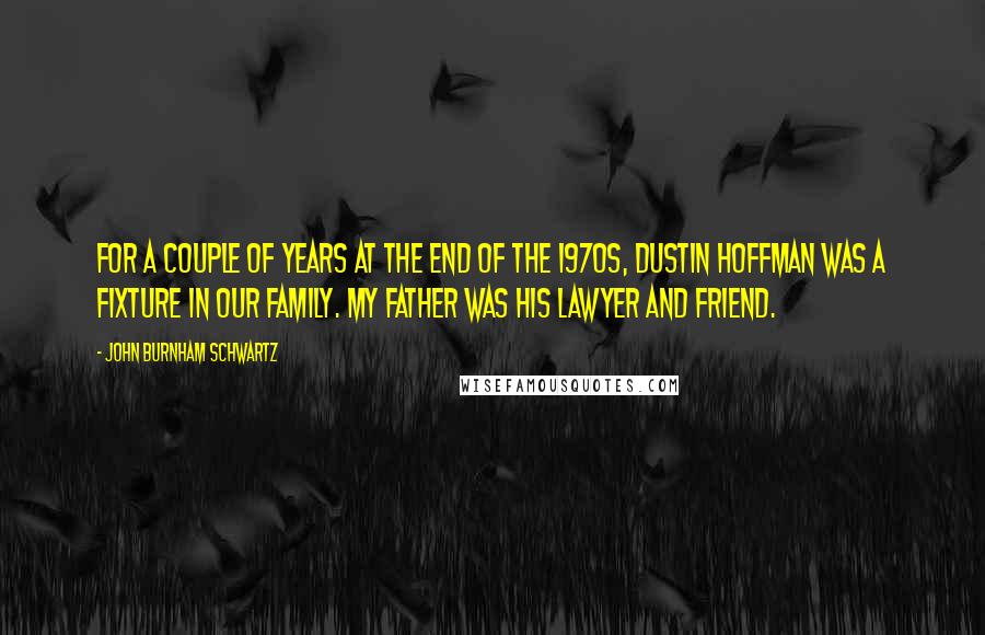 John Burnham Schwartz Quotes: For a couple of years at the end of the 1970s, Dustin Hoffman was a fixture in our family. My father was his lawyer and friend.