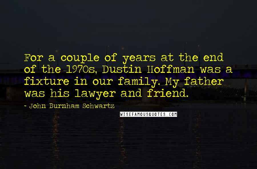 John Burnham Schwartz Quotes: For a couple of years at the end of the 1970s, Dustin Hoffman was a fixture in our family. My father was his lawyer and friend.