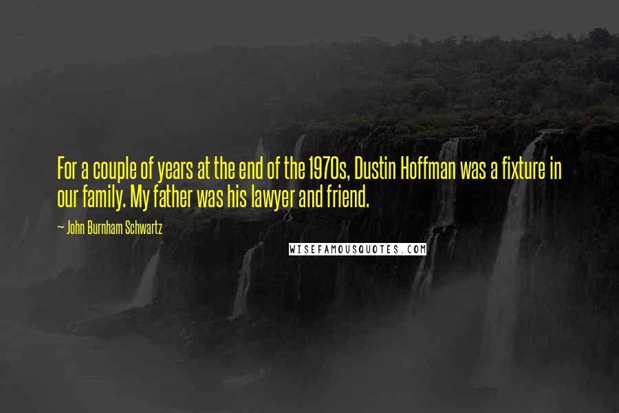 John Burnham Schwartz Quotes: For a couple of years at the end of the 1970s, Dustin Hoffman was a fixture in our family. My father was his lawyer and friend.