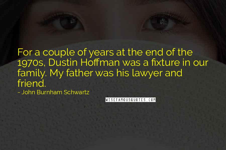 John Burnham Schwartz Quotes: For a couple of years at the end of the 1970s, Dustin Hoffman was a fixture in our family. My father was his lawyer and friend.