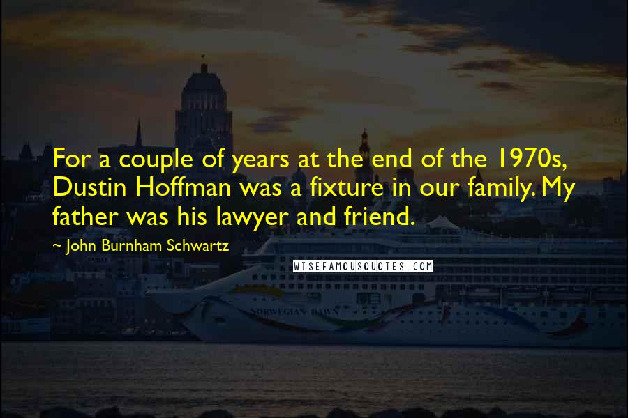 John Burnham Schwartz Quotes: For a couple of years at the end of the 1970s, Dustin Hoffman was a fixture in our family. My father was his lawyer and friend.