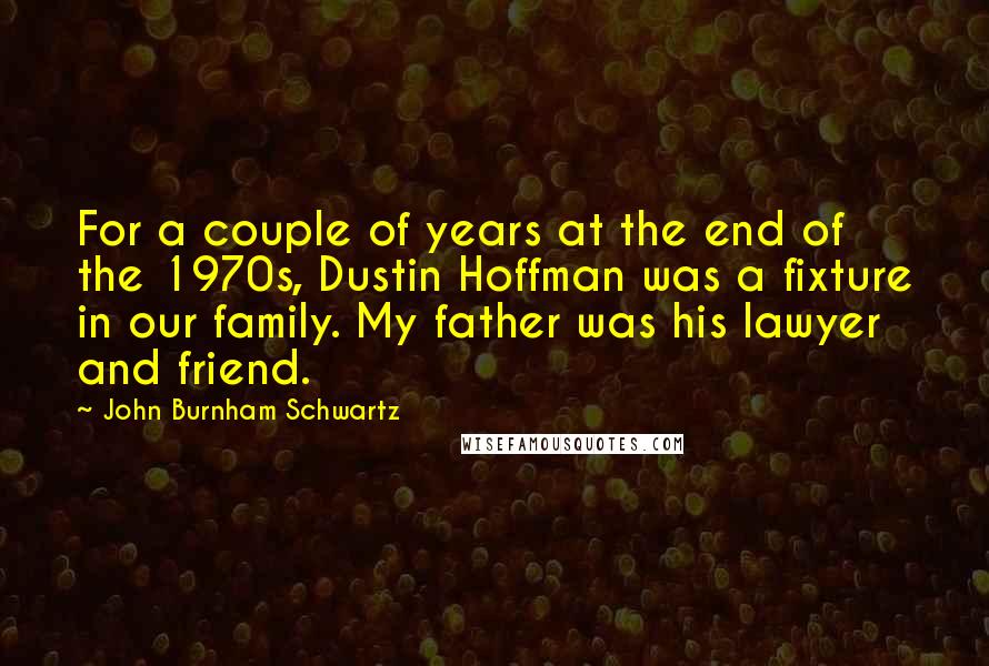 John Burnham Schwartz Quotes: For a couple of years at the end of the 1970s, Dustin Hoffman was a fixture in our family. My father was his lawyer and friend.