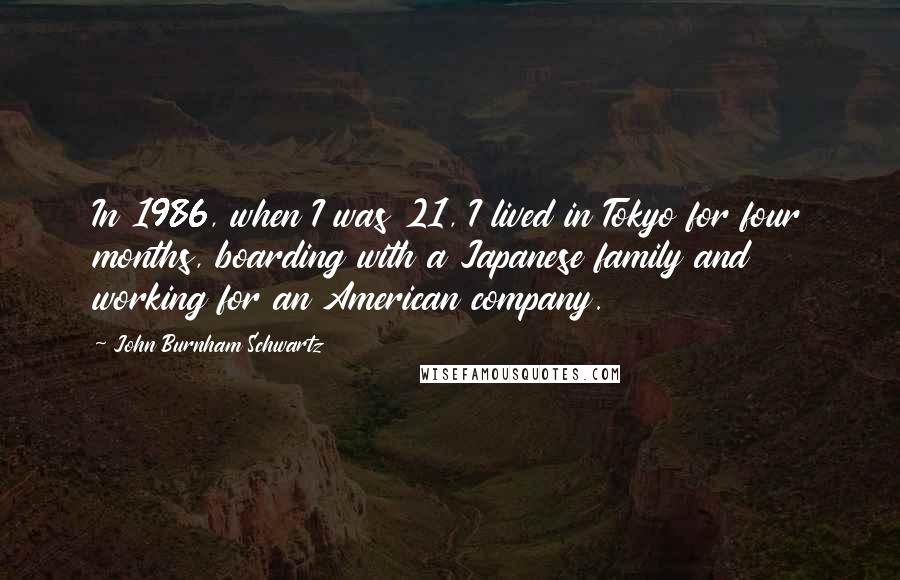 John Burnham Schwartz Quotes: In 1986, when I was 21, I lived in Tokyo for four months, boarding with a Japanese family and working for an American company.