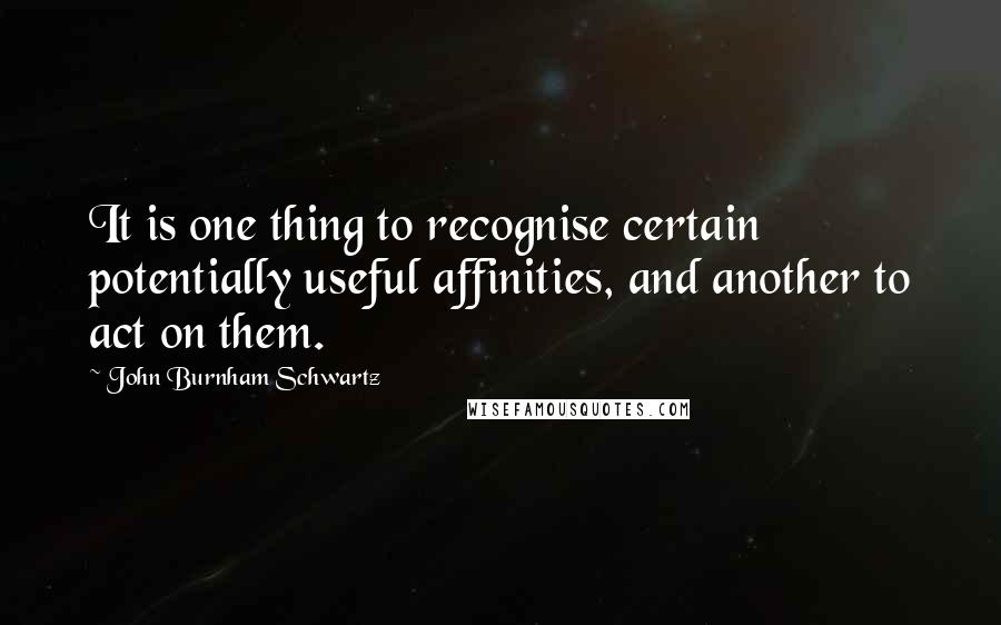 John Burnham Schwartz Quotes: It is one thing to recognise certain potentially useful affinities, and another to act on them.