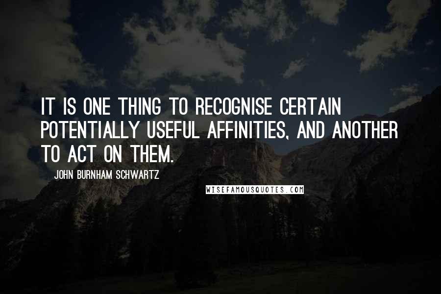 John Burnham Schwartz Quotes: It is one thing to recognise certain potentially useful affinities, and another to act on them.