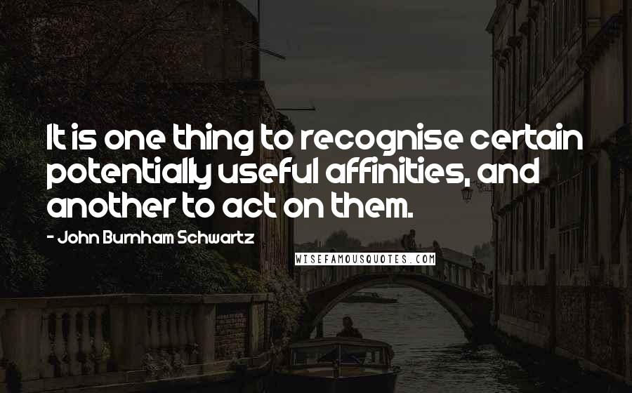 John Burnham Schwartz Quotes: It is one thing to recognise certain potentially useful affinities, and another to act on them.