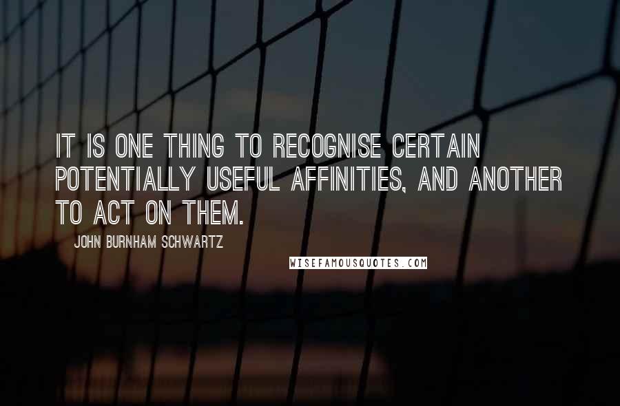 John Burnham Schwartz Quotes: It is one thing to recognise certain potentially useful affinities, and another to act on them.