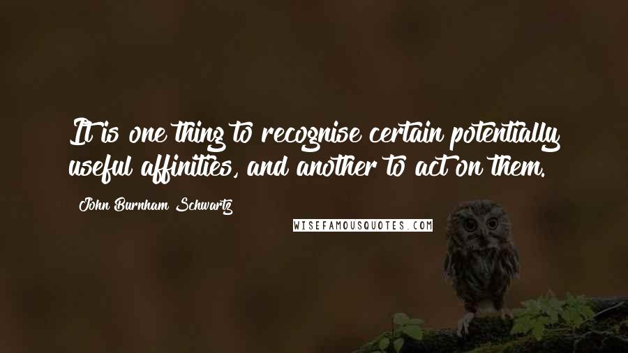 John Burnham Schwartz Quotes: It is one thing to recognise certain potentially useful affinities, and another to act on them.