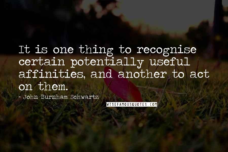 John Burnham Schwartz Quotes: It is one thing to recognise certain potentially useful affinities, and another to act on them.