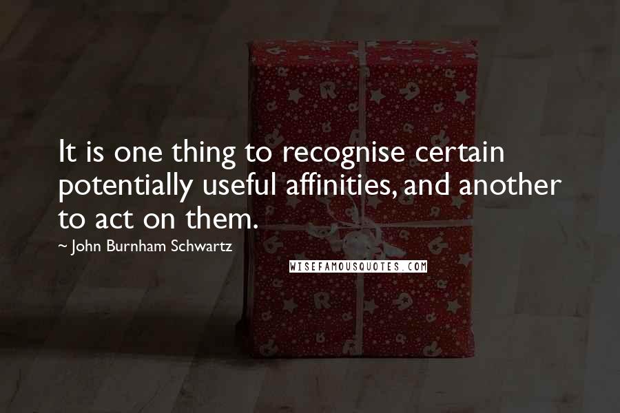 John Burnham Schwartz Quotes: It is one thing to recognise certain potentially useful affinities, and another to act on them.