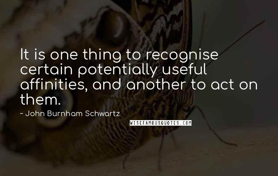 John Burnham Schwartz Quotes: It is one thing to recognise certain potentially useful affinities, and another to act on them.