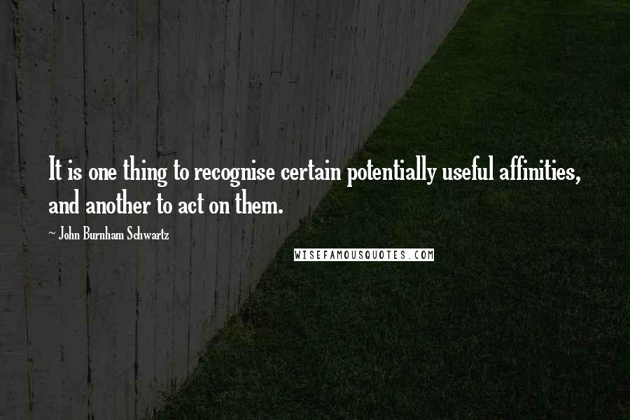 John Burnham Schwartz Quotes: It is one thing to recognise certain potentially useful affinities, and another to act on them.