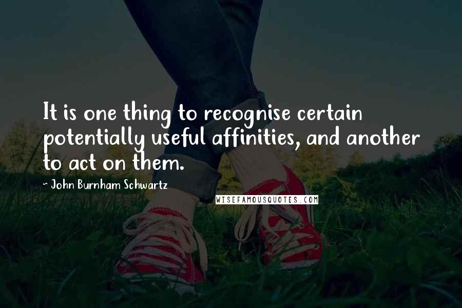 John Burnham Schwartz Quotes: It is one thing to recognise certain potentially useful affinities, and another to act on them.