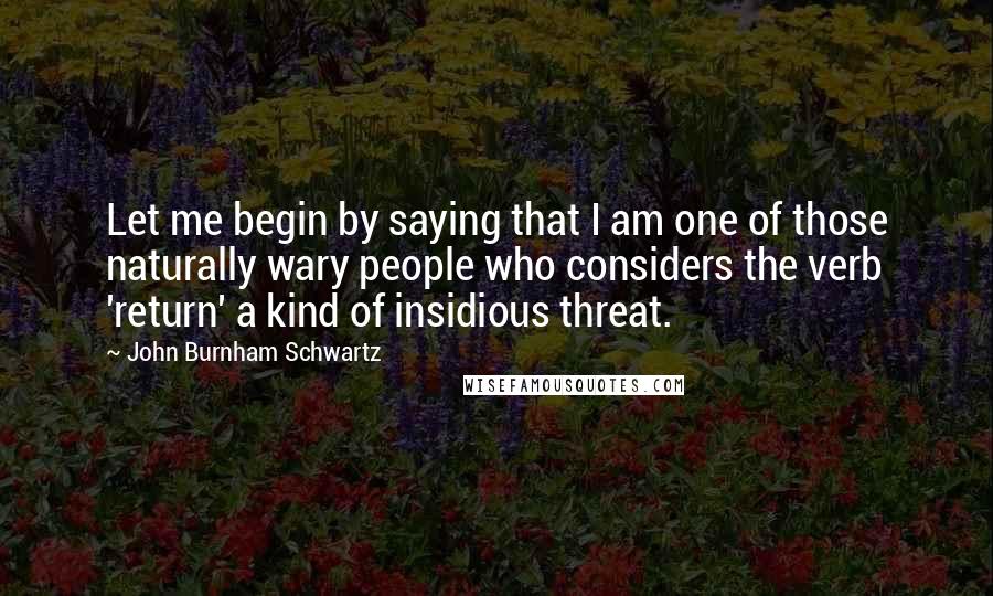 John Burnham Schwartz Quotes: Let me begin by saying that I am one of those naturally wary people who considers the verb 'return' a kind of insidious threat.