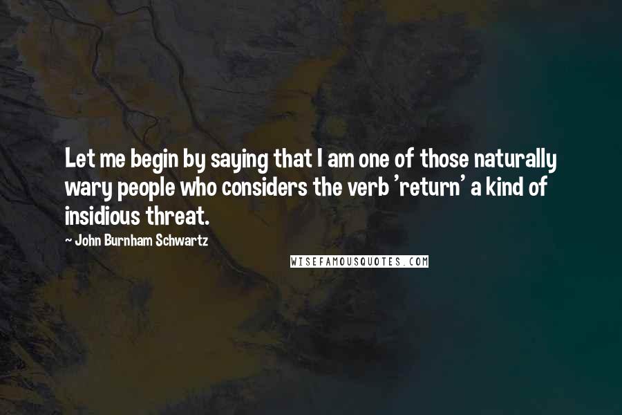 John Burnham Schwartz Quotes: Let me begin by saying that I am one of those naturally wary people who considers the verb 'return' a kind of insidious threat.