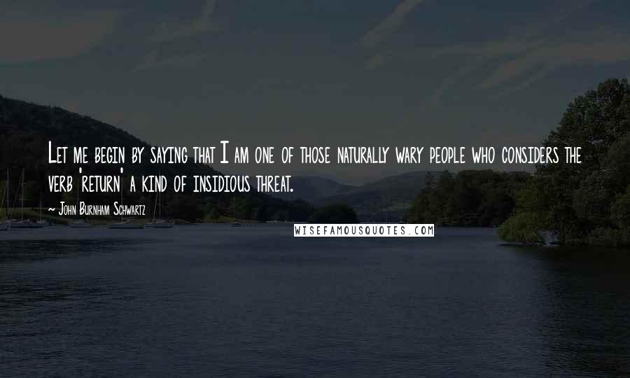 John Burnham Schwartz Quotes: Let me begin by saying that I am one of those naturally wary people who considers the verb 'return' a kind of insidious threat.