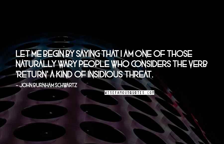 John Burnham Schwartz Quotes: Let me begin by saying that I am one of those naturally wary people who considers the verb 'return' a kind of insidious threat.