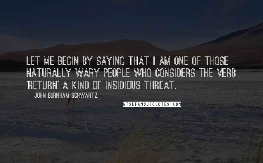 John Burnham Schwartz Quotes: Let me begin by saying that I am one of those naturally wary people who considers the verb 'return' a kind of insidious threat.