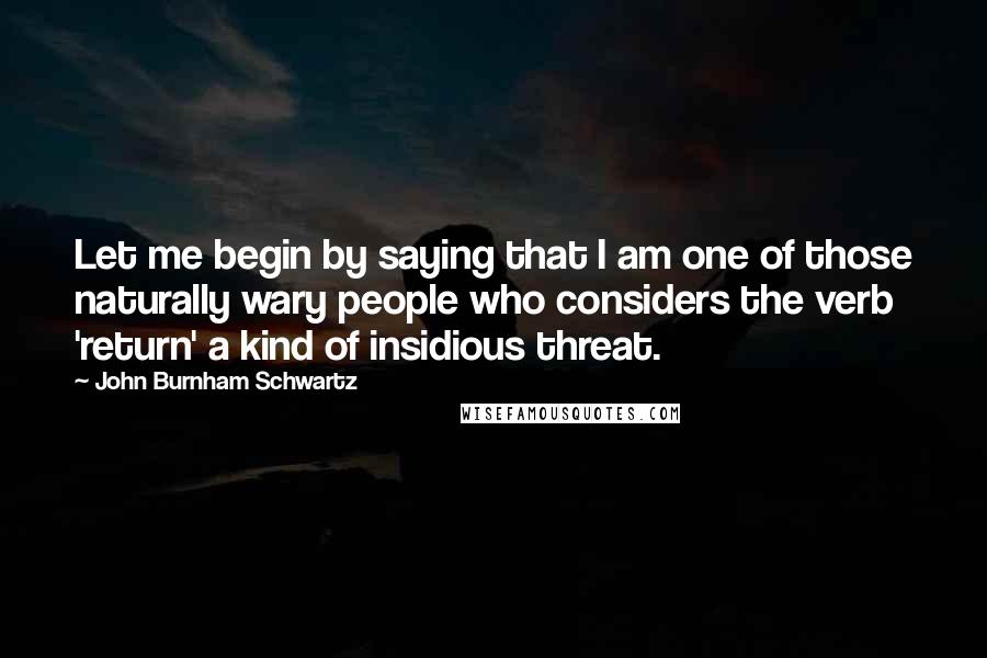 John Burnham Schwartz Quotes: Let me begin by saying that I am one of those naturally wary people who considers the verb 'return' a kind of insidious threat.