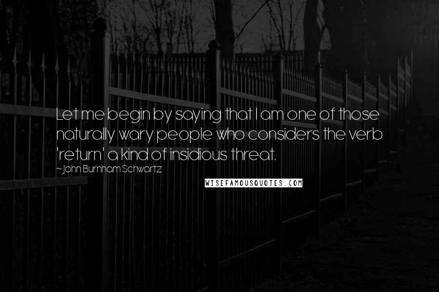 John Burnham Schwartz Quotes: Let me begin by saying that I am one of those naturally wary people who considers the verb 'return' a kind of insidious threat.