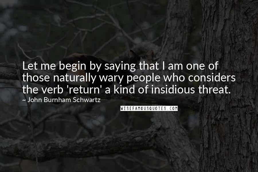 John Burnham Schwartz Quotes: Let me begin by saying that I am one of those naturally wary people who considers the verb 'return' a kind of insidious threat.