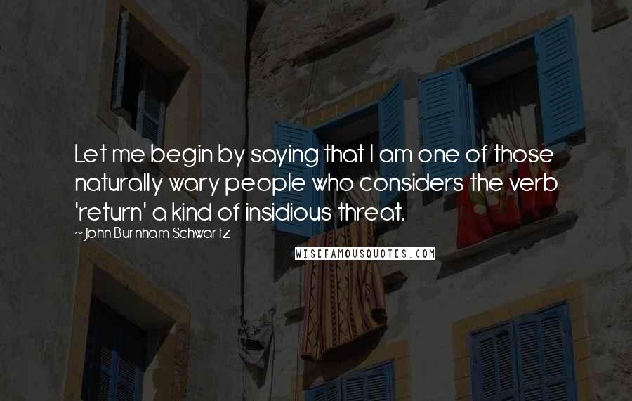 John Burnham Schwartz Quotes: Let me begin by saying that I am one of those naturally wary people who considers the verb 'return' a kind of insidious threat.