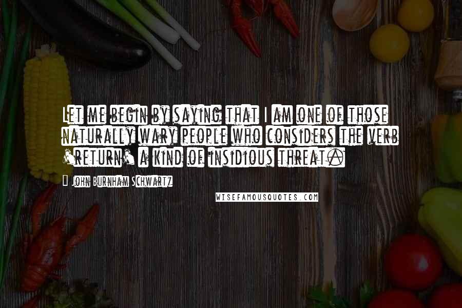 John Burnham Schwartz Quotes: Let me begin by saying that I am one of those naturally wary people who considers the verb 'return' a kind of insidious threat.