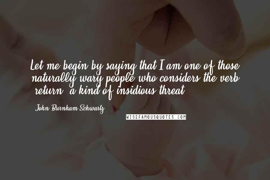 John Burnham Schwartz Quotes: Let me begin by saying that I am one of those naturally wary people who considers the verb 'return' a kind of insidious threat.